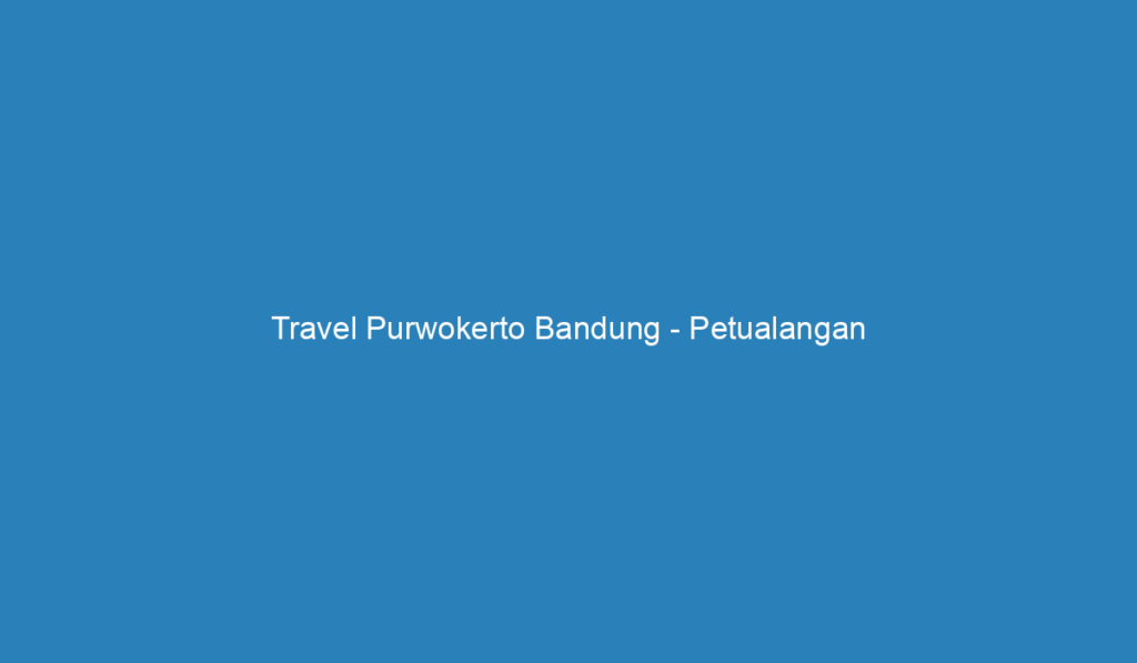 Travel Purwokerto Bandung Petualangan Menakjubkan Di Jawa Barat