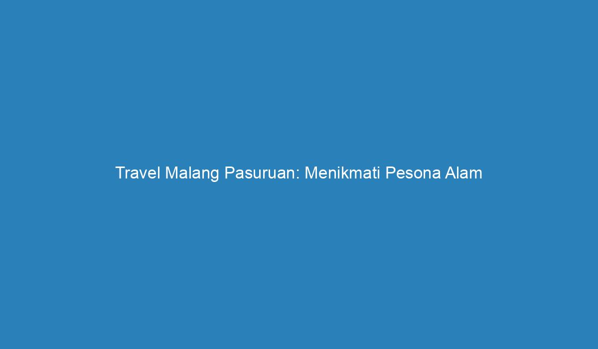 Travel Malang Pasuruan Menikmati Pesona Alam Yang Memukau