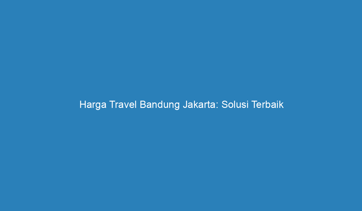 Harga Travel Bandung Jakarta: Solusi Terbaik Untuk Perjalanan Anda