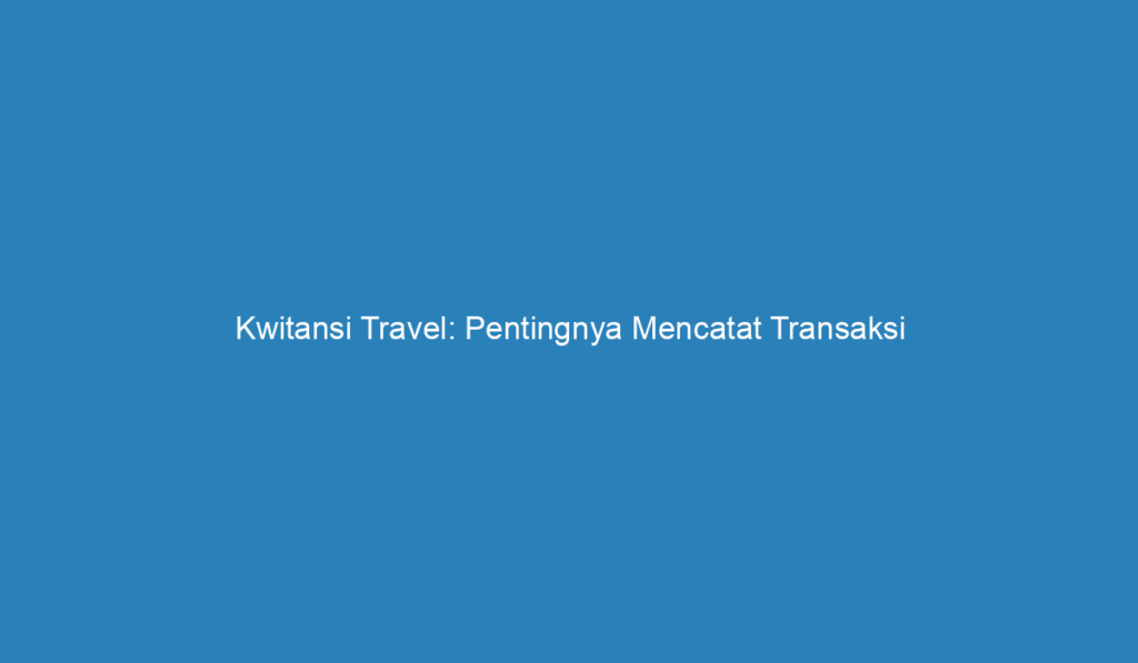 Kwitansi Travel: Pentingnya Mencatat Transaksi Perjalanan Anda