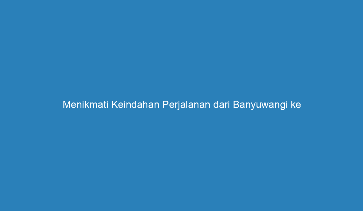 Menikmati Keindahan Perjalanan Dari Banyuwangi Ke Malang 5961