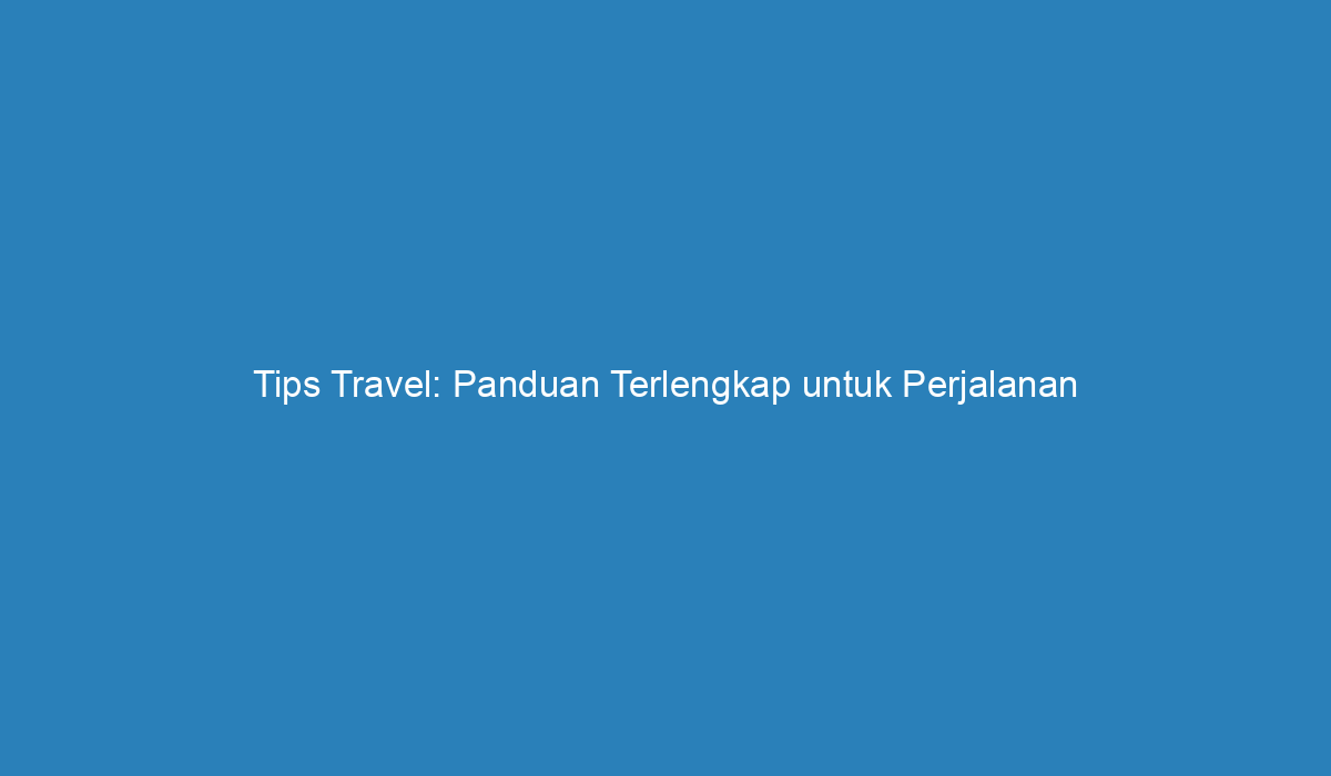 Tips Travel: Panduan Terlengkap Untuk Perjalanan Yang Sukses