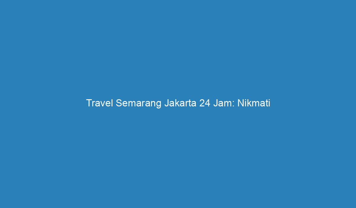 Travel Semarang Jakarta 24 Jam: Nikmati Perjalanan Seru Tanpa Batas Waktu